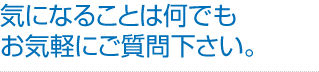 気になることは何でもお気軽にご質問下さい。